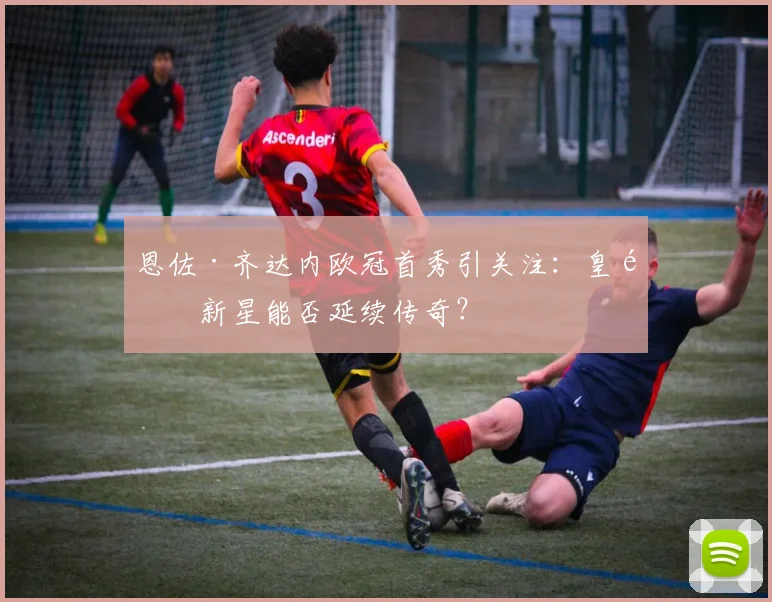 恩佐·齐达内欧冠首秀引关注：皇马新星能否延续传奇？