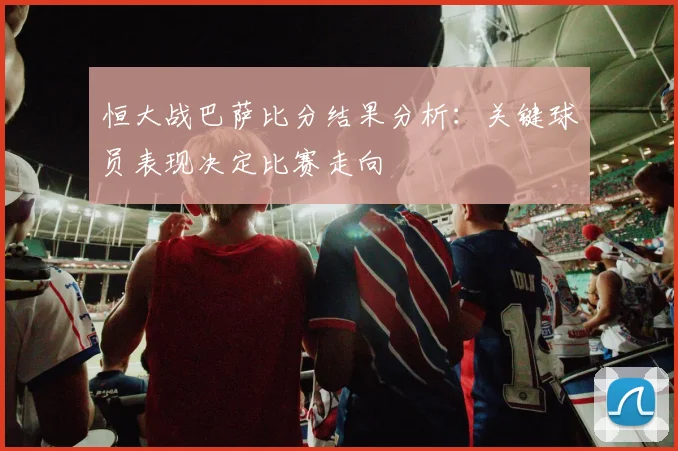 恒大战巴萨比分结果分析：关键球员表现决定比赛走向