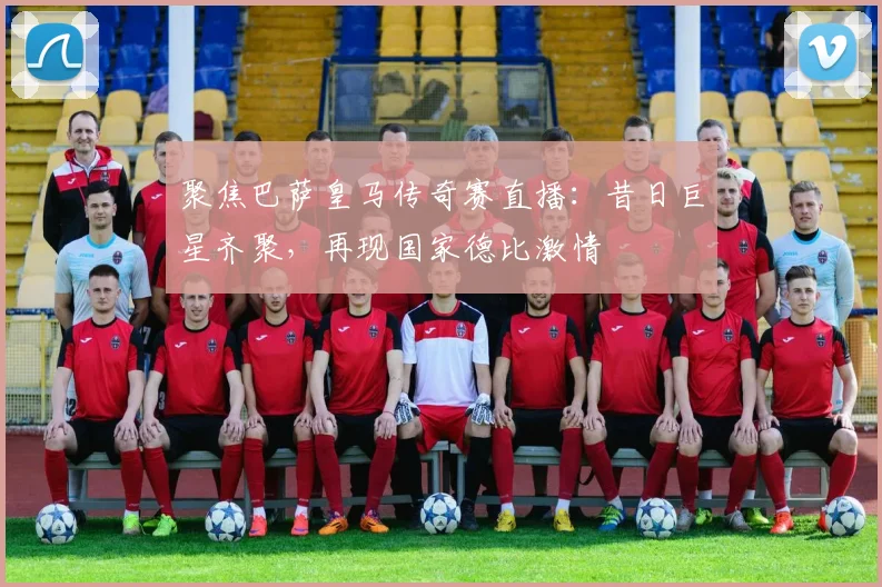 聚焦巴萨皇马传奇赛直播：昔日巨星齐聚，再现国家德比激情