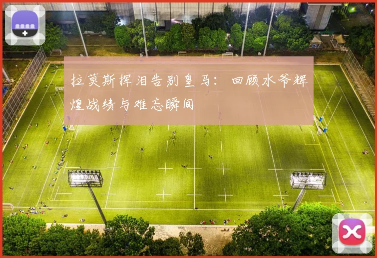 拉莫斯挥泪告别皇马：回顾水爷辉煌战绩与难忘瞬间