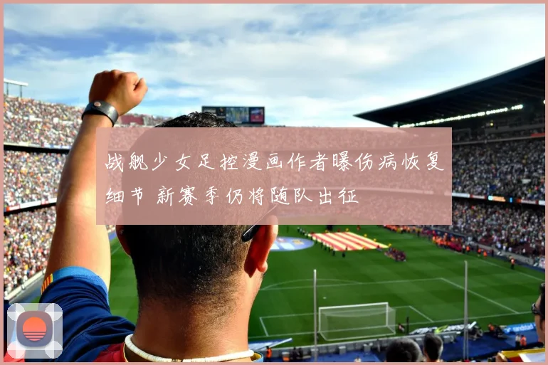 战舰少女足控漫画作者曝伤病恢复细节 新赛季仍将随队出征