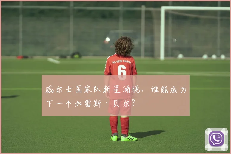 威尔士国家队新星涌现，谁能成为下一个加雷斯·贝尔？