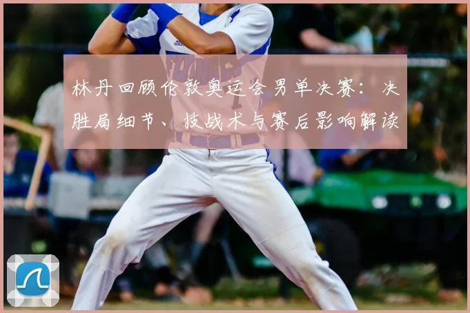 林丹回顾伦敦奥运会男单决赛：决胜局细节、技战术与赛后影响解读