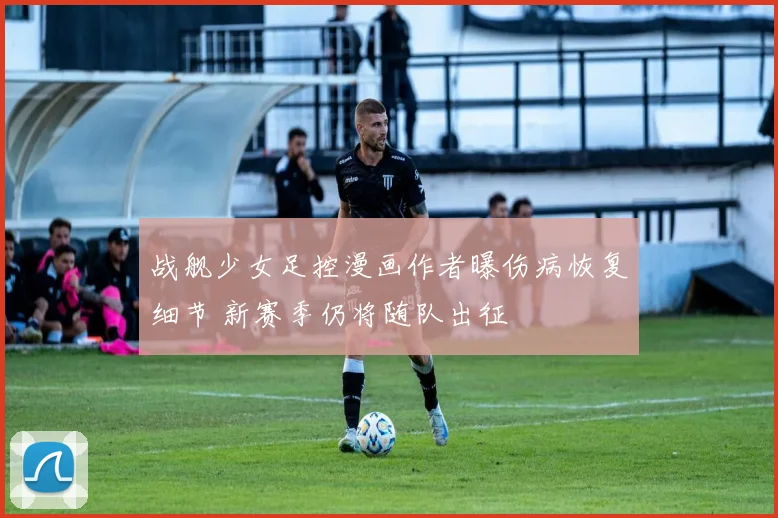 战舰少女足控漫画作者曝伤病恢复细节 新赛季仍将随队出征