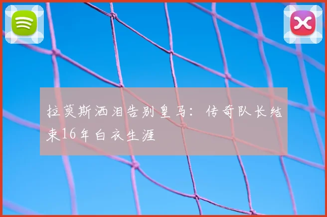 拉莫斯洒泪告别皇马：传奇队长结束16年白衣生涯