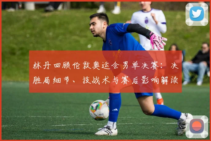 林丹回顾伦敦奥运会男单决赛：决胜局细节、技战术与赛后影响解读