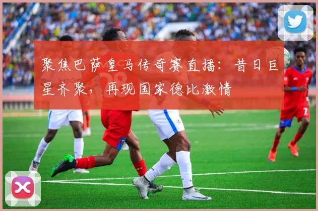 聚焦巴萨皇马传奇赛直播：昔日巨星齐聚，再现国家德比激情