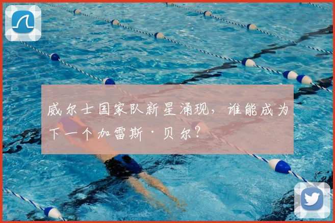 威尔士国家队新星涌现，谁能成为下一个加雷斯·贝尔？