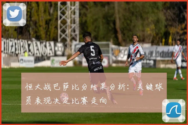 恒大战巴萨比分结果分析：关键球员表现决定比赛走向