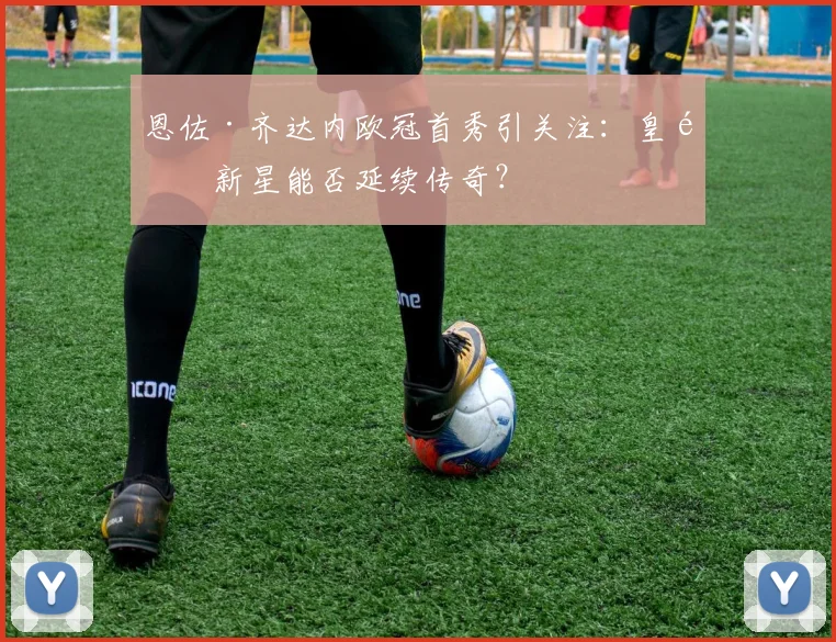 恩佐·齐达内欧冠首秀引关注：皇马新星能否延续传奇？