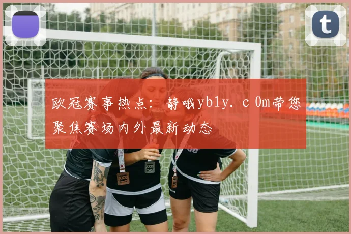 欧冠赛事热点：静哦yb1y.с0m带您聚焦赛场内外最新动态