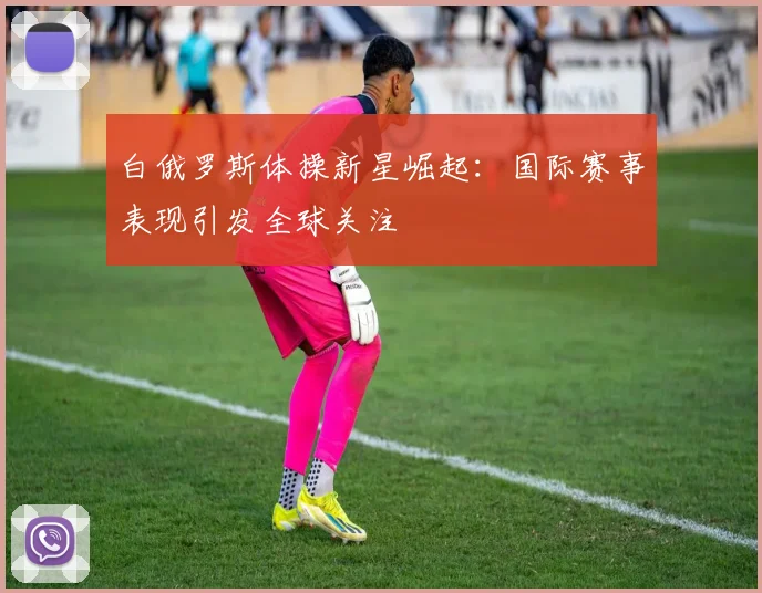 白俄罗斯体操新星崛起：国际赛事表现引发全球关注